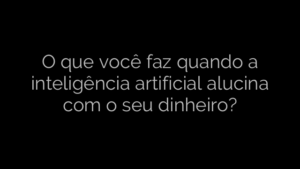 ​O que você faz quando a inteligência artificial alucina com o seu dinheiro? 